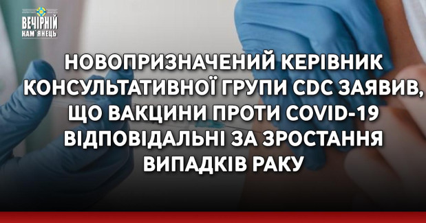 Новопризначений керівник консультативної групи CDC заявив, що вакцини проти Covid-19 відповідальні за зростання випадків раку