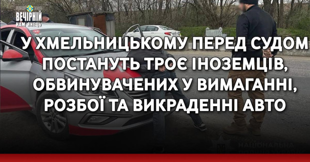 У Хмельницькому перед судом постануть троє іноземців, обвинувачених у вимаганні, розбої та викраденні авто