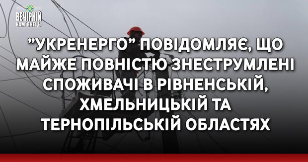 ”Укренерго” повідомляє, що майже повністю знеструмлені споживачі в Рівненській, Хмельницькій та Тернопільській областях