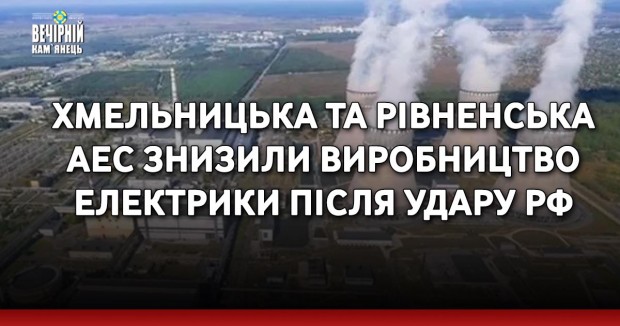 Хмельницька та Рівненська АЕС знизили виробництво електрики після удару рф