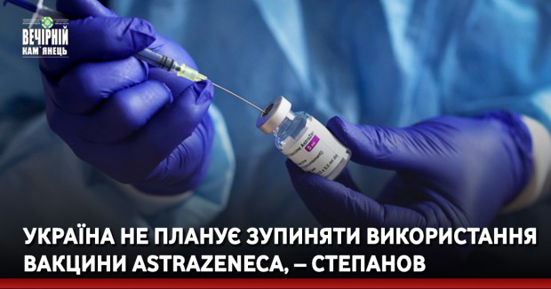 Україна не планує зупиняти використання вакцини AstraZeneca, – Степанов