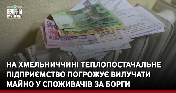 На Хмельниччині теплопостачальне підприємство погрожує вилучати майно у споживачів за борги