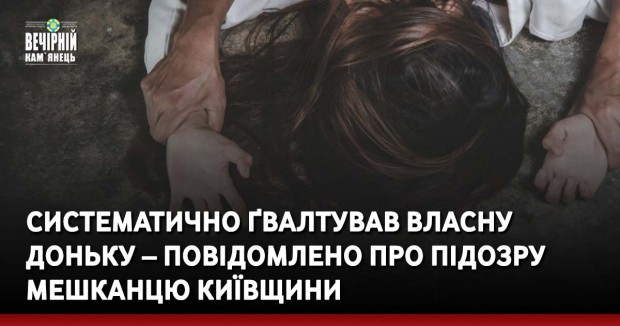 Систематично ґвалтував власну доньку – повідомлено про підозру мешканцю Київщини