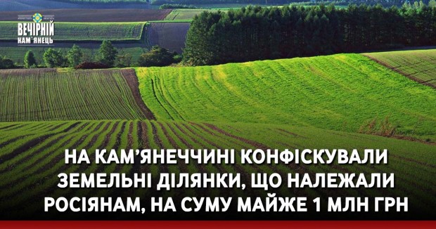 На Кам’янеччині конфіскували&nbsp;земельні ділянки, що належали росіянам, на суму майже 1 млн грн