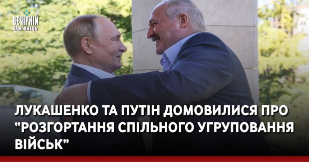 Лукашенко та путін домовилися про “розгортання спільного угруповання військ”