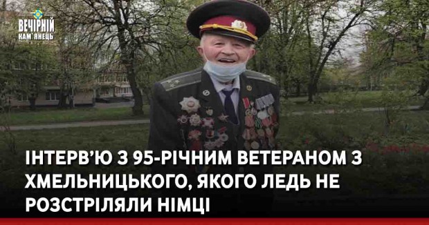 Інтерв’ю з 95-річним ветераном з Хмельницького, якого ледь не розстріляли німці