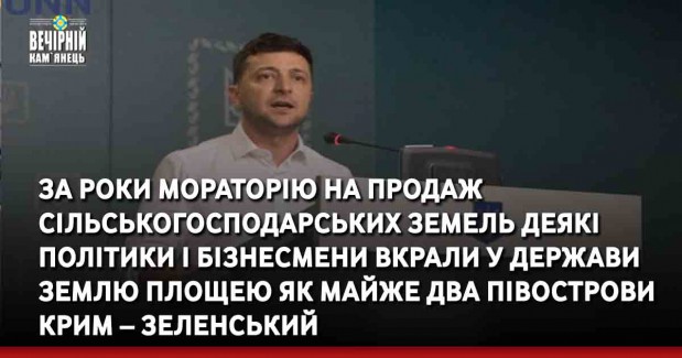 За роки мораторію на продаж сільськогосподарських земель деякі політики і бізнесмени вкрали у держави землю площею як майже два півострови Крим – Зеленський під час виступу на Всеукраїнському форумі “Україна 30. Земля”