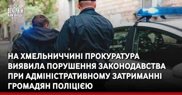 На Хмельниччині прокуратура виявила порушення законодавства при адміністративному затриманні громадян поліцією