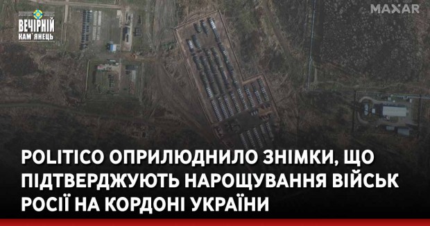 Politico оприлюднило знімки, що підтверджують нарощування військ Росії на кордоні України
