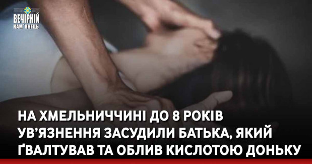 На Хмельниччині до 8 років ув’язнення засудили батька, який ґвалтував та облив кислотою доньку