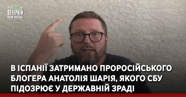 В Іспанії затримано проросійського блогера Анатолія Шарія, якого СБУ підозрює у державній зраді