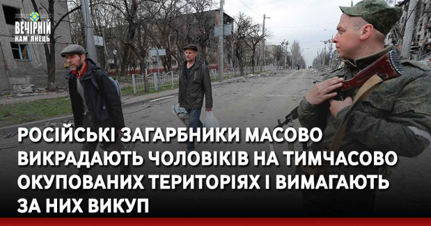 Російські загарбники масово викрадають чоловіків на тимчасово окупованих територіях і вимагають за них викуп