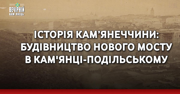 Історія Кам’янеччини: будівництво Нового мосту в Кам'янці-Подільському