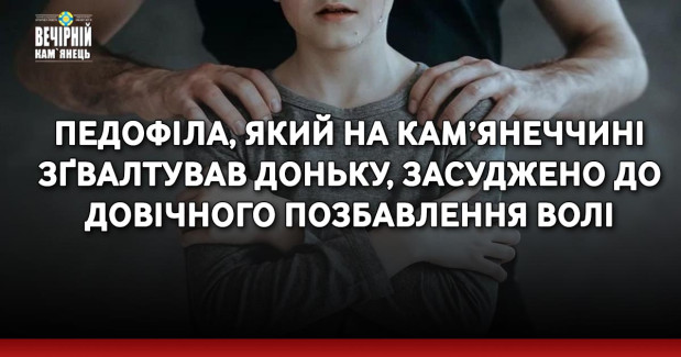 Педофіла, який на Кам’янеччині зґвалтував доньку, засуджено до довічного позбавлення волі