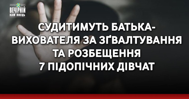 Судитимуть батька-вихователя за зґвалтування та розбещення 7 підопічних дівчат