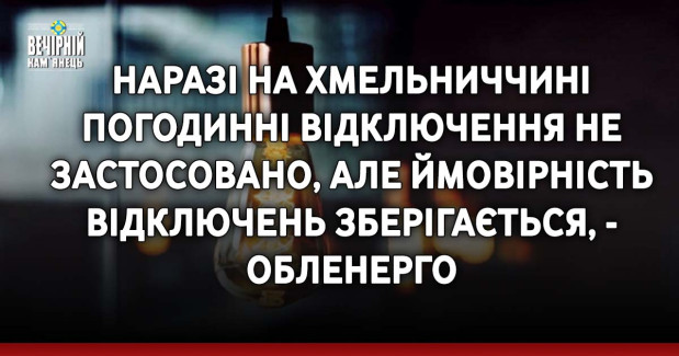 Наразі на Хмельниччині погодинні відключення не застосовано, але ймовірність відключень зберігається, - обленерго