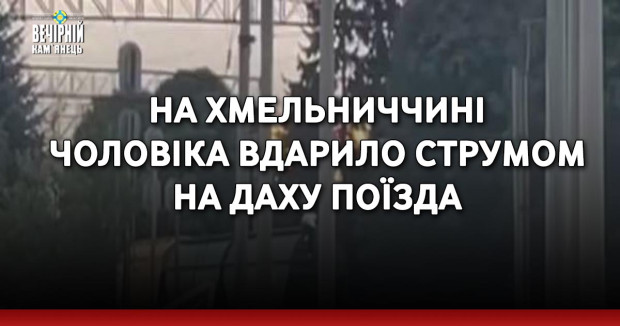 На Хмельниччині чоловіка вдарило струмом на даху поїзда