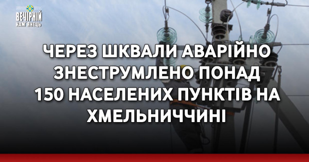 Через шквали аварійно знеструмлено понад 150 населених пунктів на Хмельниччині