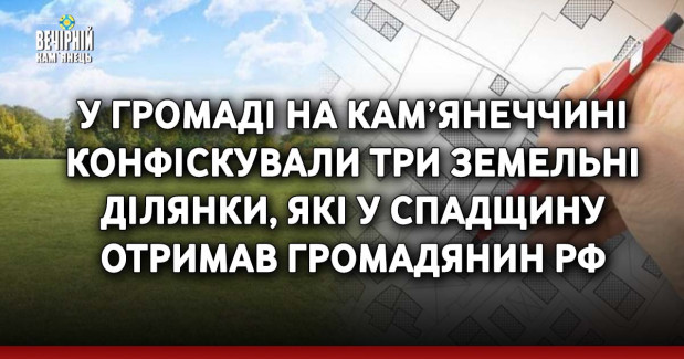 У громаді на Кам’янеччині конфіскували три земельні ділянки, які у спадщину отримав громадянин рф
