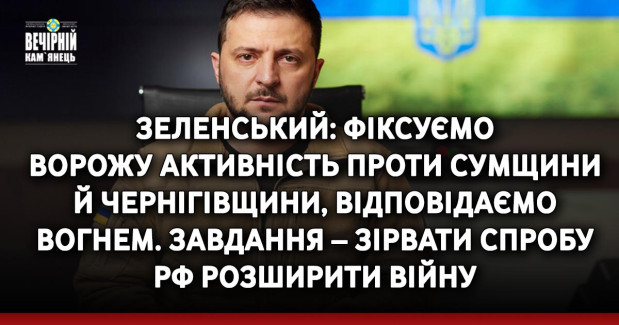 Зеленський: Фіксуємо ворожу активність проти Сумщини й Чернігівщини, відповідаємо вогнем. Завдання – зірвати спробу РФ розширити війну