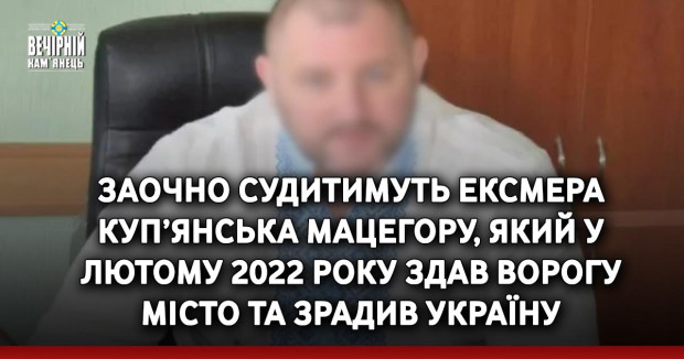 Заочно судитимуть ексмера Куп’янська Мацегору, який у лютому 2022 року здав ворогу місто та зрадив Україну