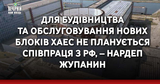 Для будівництва та обслуговування нових блоків ХАЕС не планується співпраця з РФ, – нардеп Жупанин