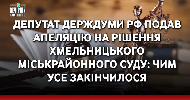 Депутат держдуми рф подав апеляцію на рішення Хмельницького міськрайонного суду: чим усе закінчилося
