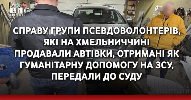 Справу групи псевдоволонтерів, які на Хмельниччині продавали автівки, отримані як гуманітарну допомогу на ЗСУ передали до суду