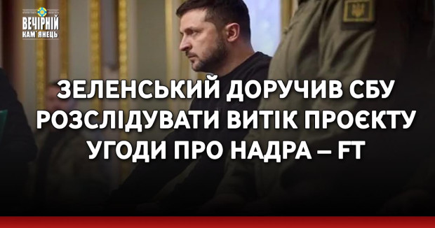 Зеленський доручив СБУ розслідувати витік проєкту угоди про надра – FT