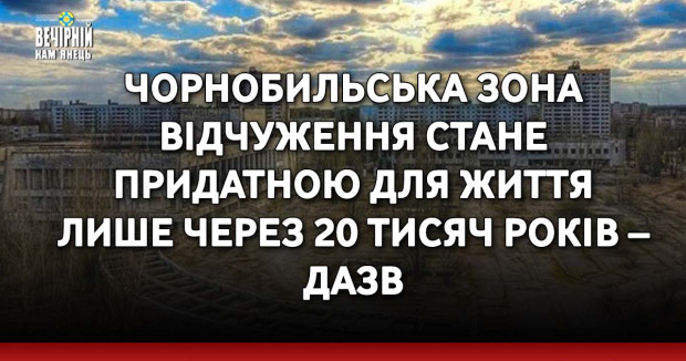Чорнобильська зона відчуження стане придатною для життя лише через 20 тисяч років – ДАЗВ