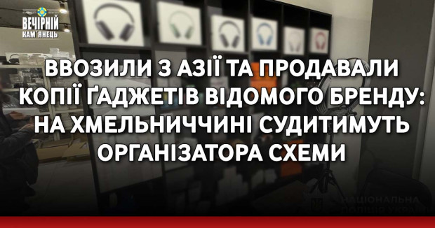 Ввозили з Азії та продавали копії ґаджетів відомого бренду: на Хмельниччині судитимуть організатора схеми