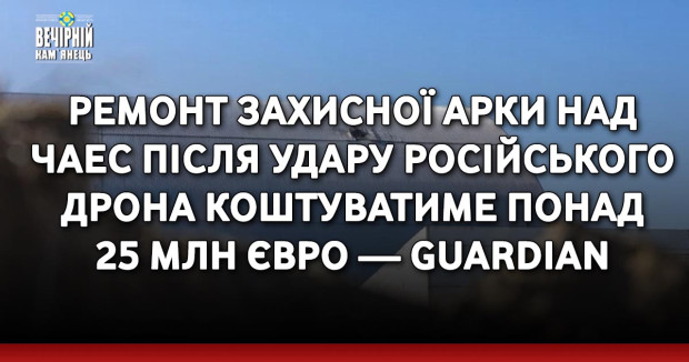 РемРемонт захисної арки над ЧАЕС після удару російського дрона коштуватиме понад 25 млн євро — Guardian