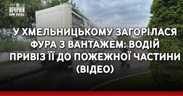 У Хмельницькому загорілася фура з вантажем: водій привіз її до пожежної частини (ВІДЕО)