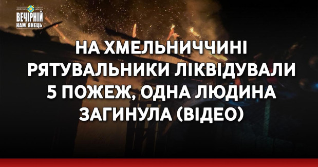 На Хмельниччині рятувальники ліквідували 5 пожеж, одна людина загинула (ВІДЕО)