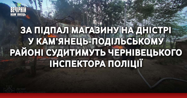 За підпал магазину на Дністрі у Кам’янець-Подільському районі судитимуть чернівецького інспектора поліції