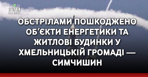 Обстрілами пошкоджено обʼєкти енергетики та житлові будинки у Хмельницькій громаді — Симчишин