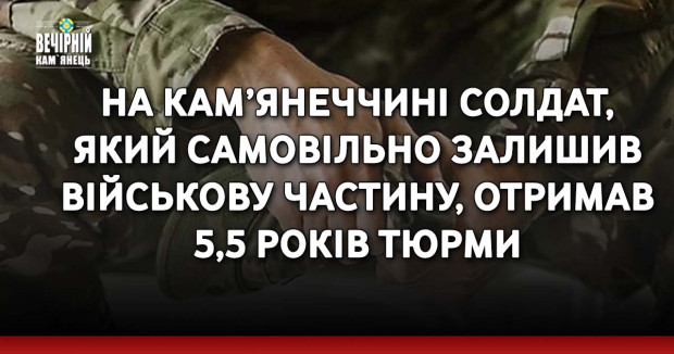 На Кам’янеччині солдат, який самовільно залишив військову частину, отримав 5,5 років тюрми