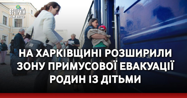 На Харківщині розширили зону примусової евакуації родин із дітьми