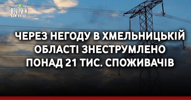 Через негоду в Хмельницькій області знеструмлено понад 21 тис. споживачів