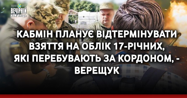 Кабмін планує відтермінувати взяття на облік 17-річних, які перебувають за кордоном, - Верещук