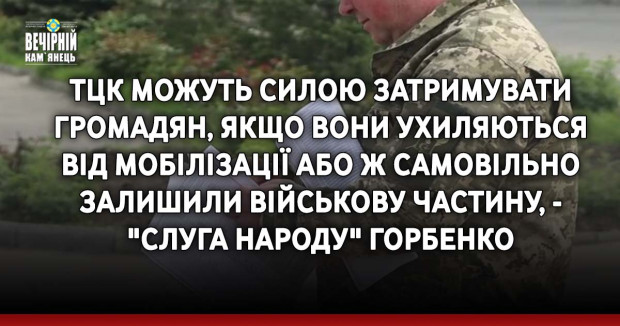 ТЦК можуть силою затримувати громадян, якщо вони ухиляються від мобілізації або ж самовільно залишили військову частину, - "слуга народу" Горбенко