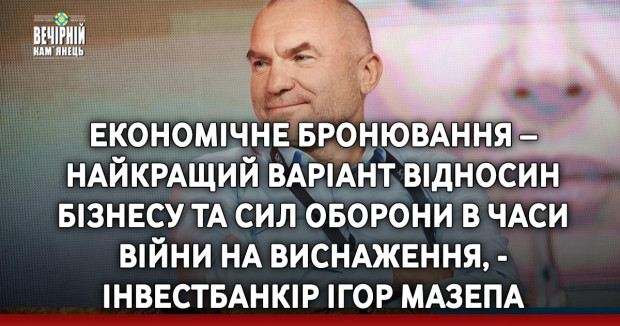 Економічне бронювання – найкращий варіант відносин бізнесу та Сил оборони в часи війни на виснаження, - інвестбанкір Ігор Мазепа