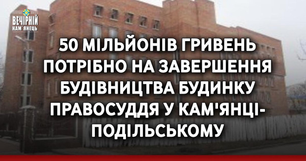 50 мільйонів гривень потрібно на завершення будівництва Будинку правосуддя у Кам'янці-Подільському
