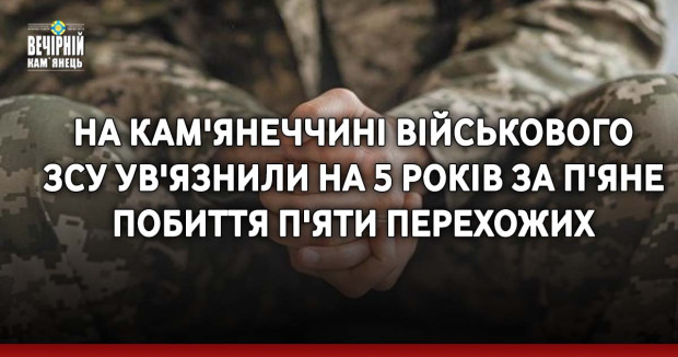 На Кам'янеччині військового ЗСУ ув'язнили на 5 років за п'яне побиття п'яти перехожих