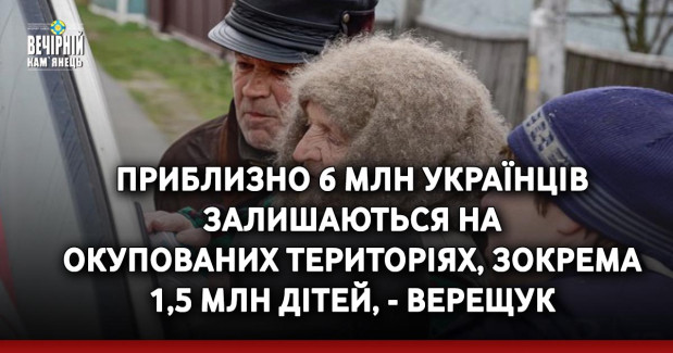 Приблизно 6 млн українців залишаються на окупованих територіях, зокрема 1,5 млн дітей, - Верещук