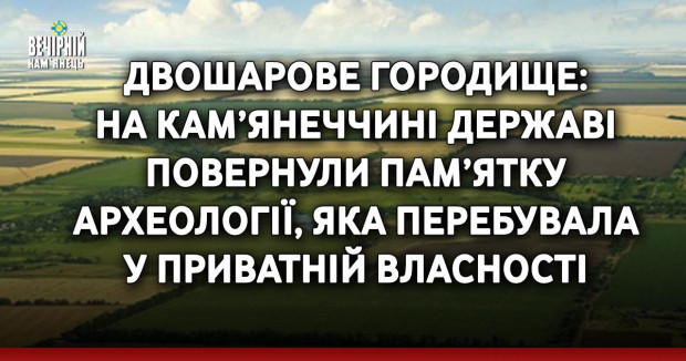 Двошарове городище: на Кам’янеччині державі повернули пам’ятку археології, яка перебувала у приватній власності