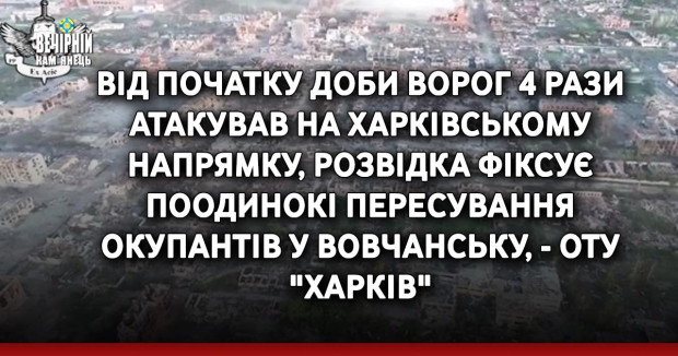 Від початку доби ворог 4 рази атакував на Харківському напрямку, розвідка фіксує поодинокі пересування окупантів у Вовчанську, - ОТУ "Харків"