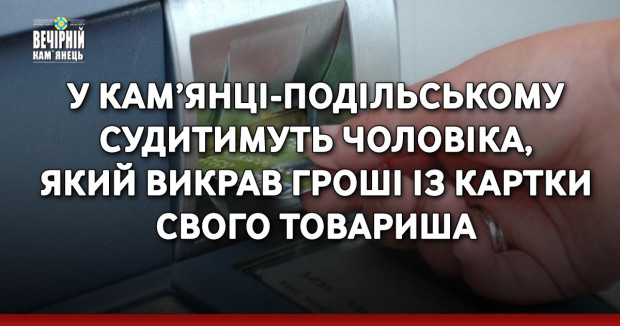 У Кам’янці-Подільському судитимуть чоловіка, який викрав гроші із картки свого товариша
