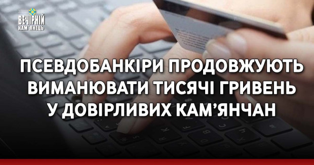 Псевдобанкіри продовжують виманювати тисячі гривень у довірливих кам’янчан