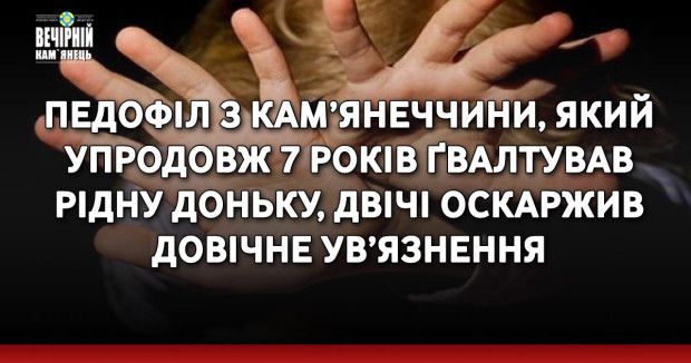 Педофіл з Кам’янеччини, який упродовж 7 років ґвалтував рідну доньку, двічі оскаржив довічне ув’язнення